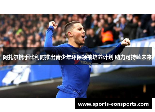 阿扎尔携手比利时推出青少年环保领袖培养计划 助力可持续未来